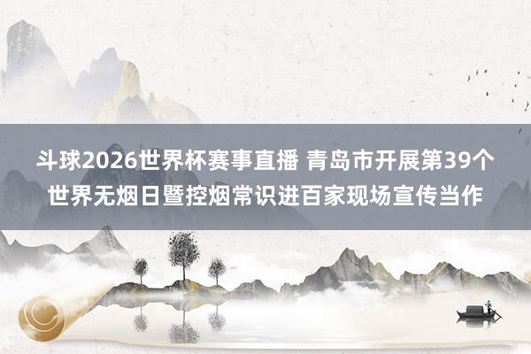 斗球2026世界杯赛事直播 青岛市开展第39个世界无烟日暨控烟常识进百家现场宣传当作