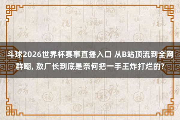斗球2026世界杯赛事直播入口 从B站顶流到全网群嘲, 敖厂长到底是奈何把一手王炸打烂的?