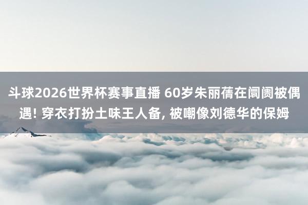 斗球2026世界杯赛事直播 60岁朱丽蒨在阛阓被偶遇! 穿衣打扮土味王人备, 被嘲像刘德华的保姆