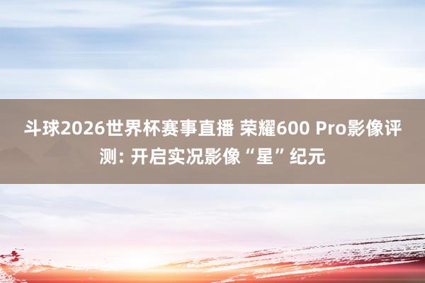 斗球2026世界杯赛事直播 荣耀600 Pro影像评测: 开启实况影像“星”纪元