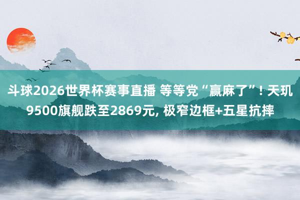 斗球2026世界杯赛事直播 等等党“赢麻了”! 天玑9500旗舰跌至2869元, 极窄边框+五星抗摔