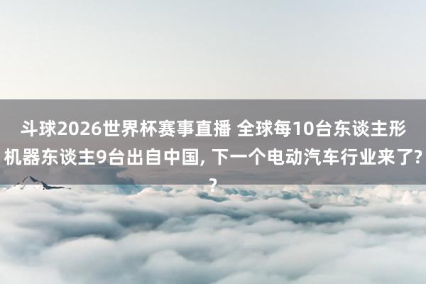 斗球2026世界杯赛事直播 全球每10台东谈主形机器东谈主9台出自中国, 下一个电动汽车行业来了?