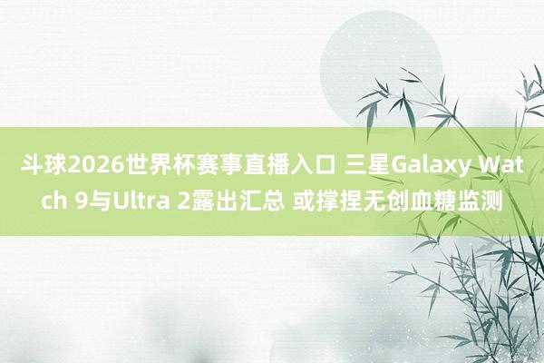 斗球2026世界杯赛事直播入口 三星Galaxy Watch 9与Ultra 2露出汇总 或撑捏无创血糖监测