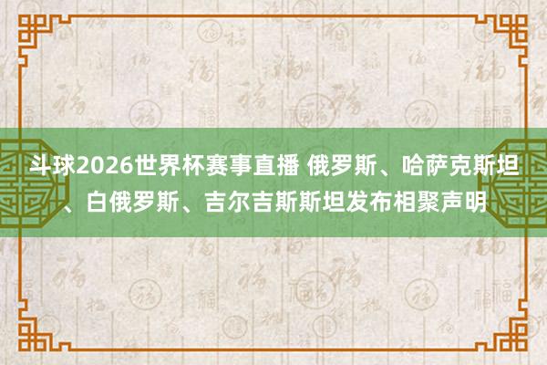 斗球2026世界杯赛事直播 俄罗斯、哈萨克斯坦、白俄罗斯、吉尔吉斯斯坦发布相聚声明
