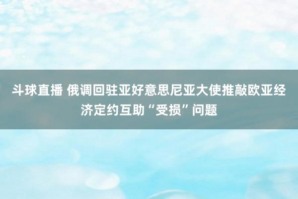 斗球直播 俄调回驻亚好意思尼亚大使推敲欧亚经济定约互助“受损”问题