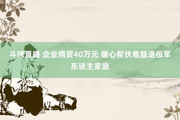 斗球直播 企业捐资40万元 暖心帮扶难题退役军东谈主家庭