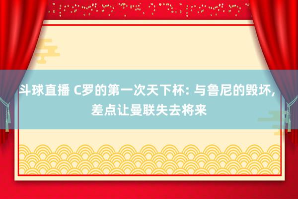 斗球直播 C罗的第一次天下杯: 与鲁尼的毁坏, 差点让曼联失去将来