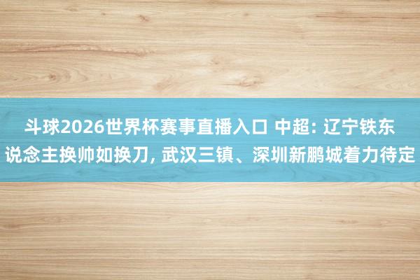 斗球2026世界杯赛事直播入口 中超: 辽宁铁东说念主换帅如换刀, 武汉三镇、深圳新鹏城着力待定