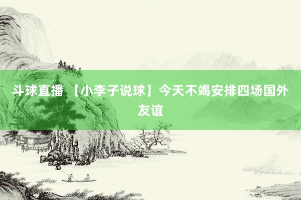 斗球直播 【小李子说球】今天不竭安排四场国外友谊