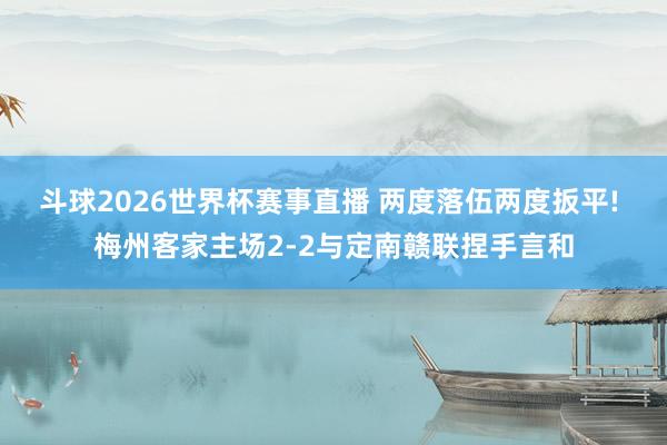 斗球2026世界杯赛事直播 两度落伍两度扳平! 梅州客家主场2-2与定南赣联捏手言和