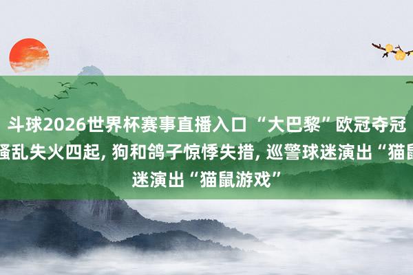 斗球2026世界杯赛事直播入口 “大巴黎”欧冠夺冠: 巴黎骚乱失火四起, 狗和鸽子惊悸失措, 巡警球迷演出“猫鼠游戏”