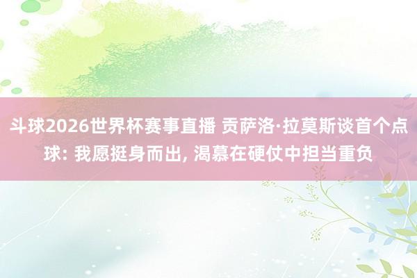 斗球2026世界杯赛事直播 贡萨洛·拉莫斯谈首个点球: 我愿挺身而出, 渴慕在硬仗中担当重负