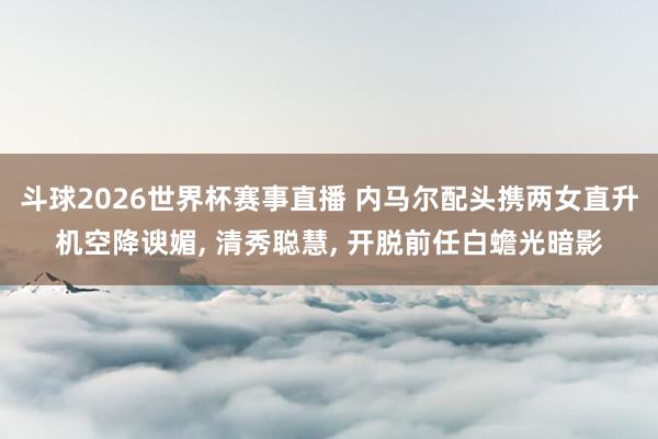 斗球2026世界杯赛事直播 内马尔配头携两女直升机空降谀媚, 清秀聪慧, 开脱前任白蟾光暗影