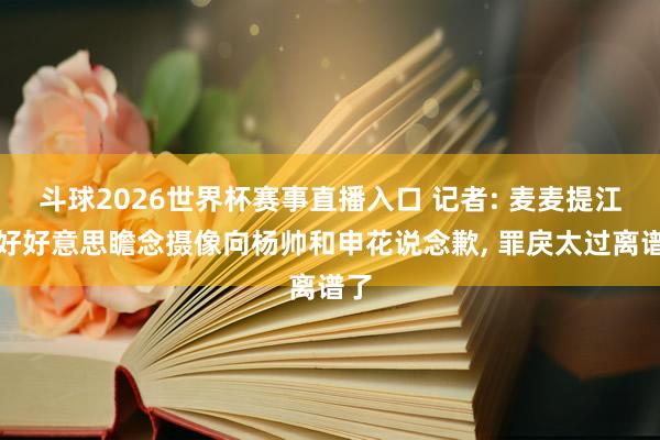 斗球2026世界杯赛事直播入口 记者: 麦麦提江应好好意思瞻念摄像向杨帅和申花说念歉, 罪戾太过离谱了