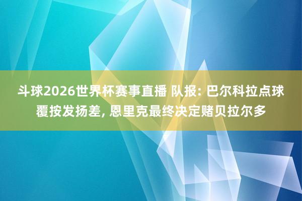 斗球2026世界杯赛事直播 队报: 巴尔科拉点球覆按发扬差, 恩里克最终决定赌贝拉尔多