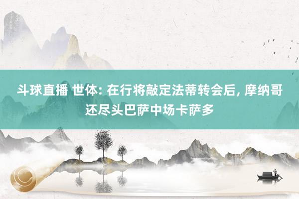 斗球直播 世体: 在行将敲定法蒂转会后, 摩纳哥还尽头巴萨中场卡萨多