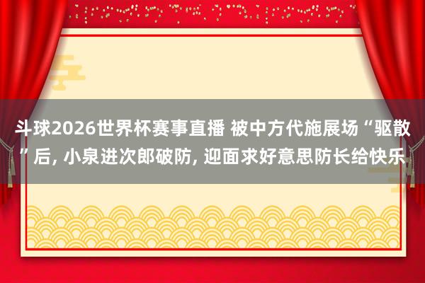 斗球2026世界杯赛事直播 被中方代施展场“驱散”后, 小泉进次郎破防, 迎面求好意思防长给快乐