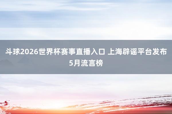 斗球2026世界杯赛事直播入口 上海辟谣平台发布5月流言榜