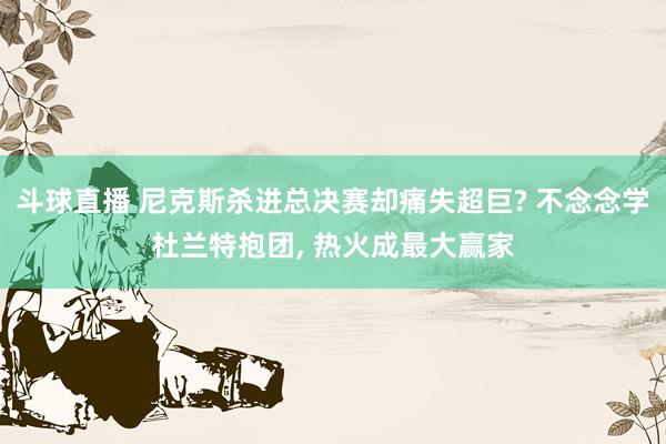 斗球直播 尼克斯杀进总决赛却痛失超巨? 不念念学杜兰特抱团, 热火成最大赢家