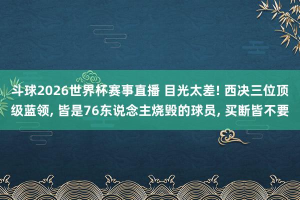 斗球2026世界杯赛事直播 目光太差! 西决三位顶级蓝领, 皆是76东说念主烧毁的球员, 买断皆不要
