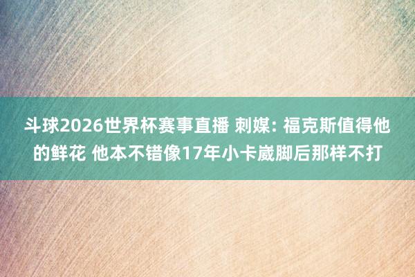 斗球2026世界杯赛事直播 刺媒: 福克斯值得他的鲜花 他本不错像17年小卡崴脚后那样不打