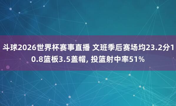 斗球2026世界杯赛事直播 文班季后赛场均23.2分10.8篮板3.5盖帽, 投篮射中率51%