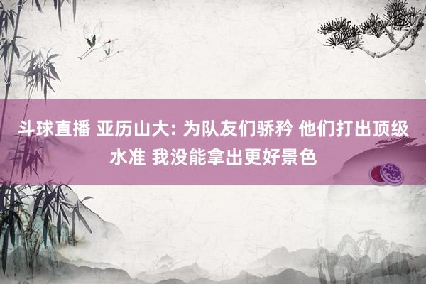 斗球直播 亚历山大: 为队友们骄矜 他们打出顶级水准 我没能拿出更好景色