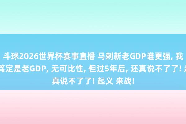 斗球2026世界杯赛事直播 马剌新老GDP谁更强, 我合计现时笃定是老GDP, 无可比性, 但过5年后, 还真说不了了! 起义 来战!