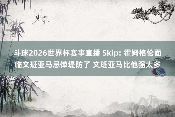 斗球2026世界杯赛事直播 Skip: 霍姆格伦面临文班亚马忌惮堤防了 文班亚马比他强太多