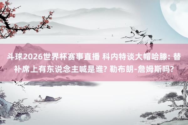 斗球2026世界杯赛事直播 科内特谈大帽哈滕: 替补席上有东说念主喊是谁? 勒布朗-詹姆斯吗?