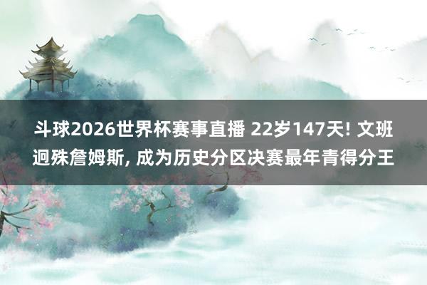 斗球2026世界杯赛事直播 22岁147天! 文班迥殊詹姆斯, 成为历史分区决赛最年青得分王