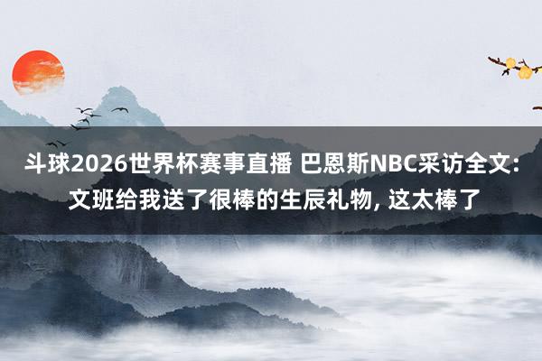 斗球2026世界杯赛事直播 巴恩斯NBC采访全文: 文班给我送了很棒的生辰礼物, 这太棒了