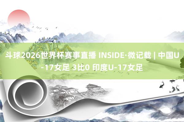 斗球2026世界杯赛事直播 INSIDE·微记载 | 中国U-17女足 3比0 印度U-17女足