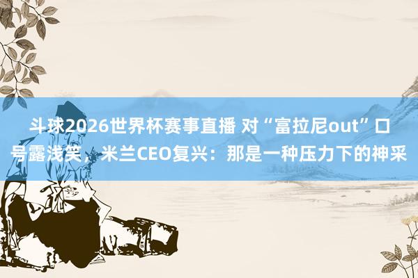 斗球2026世界杯赛事直播 对“富拉尼out”口号露浅笑，米兰CEO复兴：那是一种压力下的神采