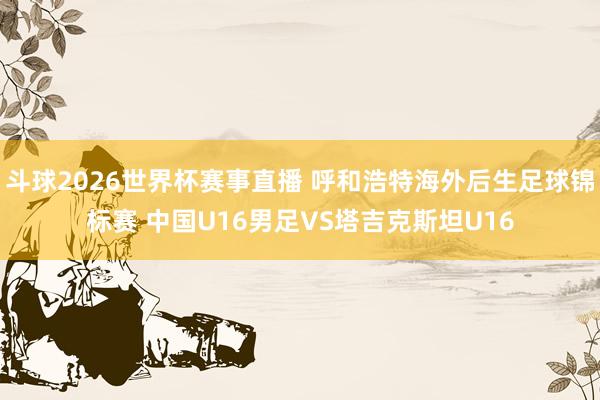 斗球2026世界杯赛事直播 呼和浩特海外后生足球锦标赛 中国U16男足VS塔吉克斯坦U16