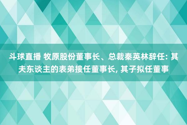 斗球直播 牧原股份董事长、总裁秦英林辞任: 其夫东谈主的表弟接任董事长, 其子拟任董事