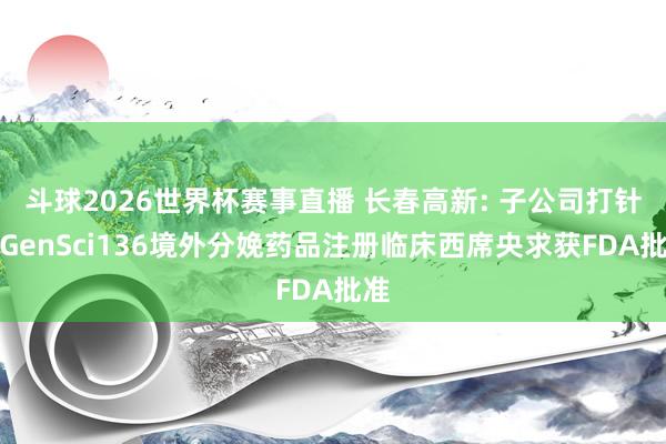 斗球2026世界杯赛事直播 长春高新: 子公司打针用GenSci136境外分娩药品注册临床西席央求获FDA批准