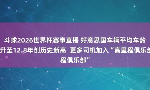 斗球2026世界杯赛事直播 好意思国车辆平均车龄已升至12.8年创历史新高  更多司机加入“高里程俱乐部”