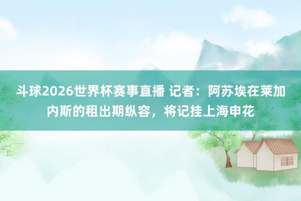 斗球2026世界杯赛事直播 记者：阿苏埃在莱加内斯的租出期纵容，将记挂上海申花
