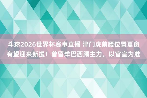斗球2026世界杯赛事直播 津门虎前腰位置夏窗有望迎来新援！曾留洋巴西踢主力，以官宣为准