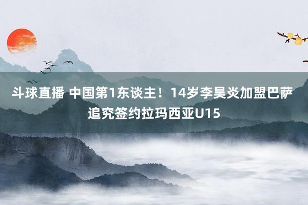 斗球直播 中国第1东谈主！14岁李昊炎加盟巴萨 追究签约拉玛西亚U15