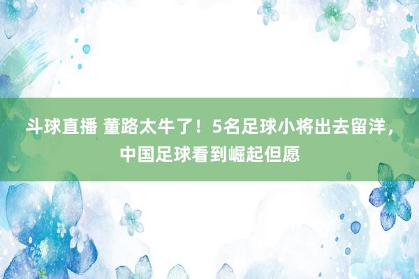斗球直播 董路太牛了！5名足球小将出去留洋，中国足球看到崛起但愿