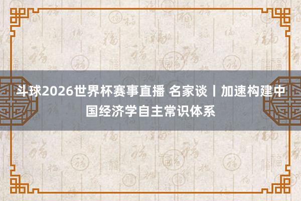 斗球2026世界杯赛事直播 名家谈丨加速构建中国经济学自主常识体系
