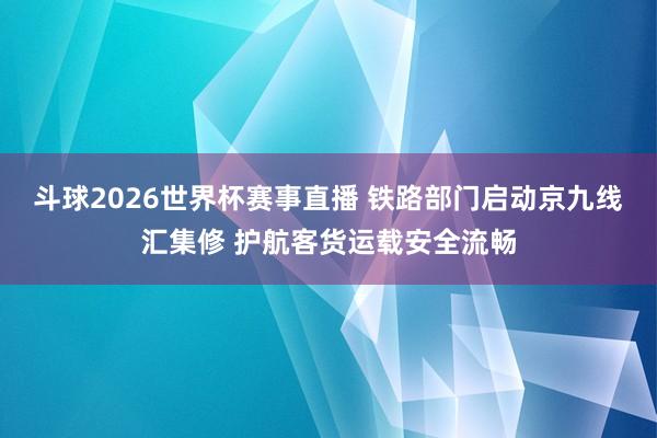 斗球2026世界杯赛事直播 铁路部门启动京九线汇集修 护航客货运载安全流畅