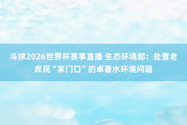 斗球2026世界杯赛事直播 生态环境部：处置老庶民“家门口”的卓著水环境问题