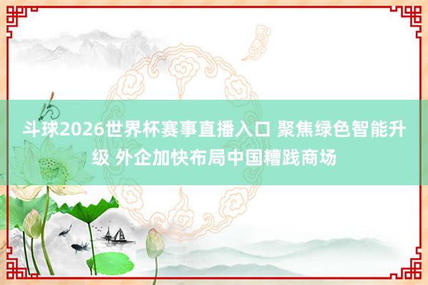 斗球2026世界杯赛事直播入口 聚焦绿色智能升级 外企加快布局中国糟践商场