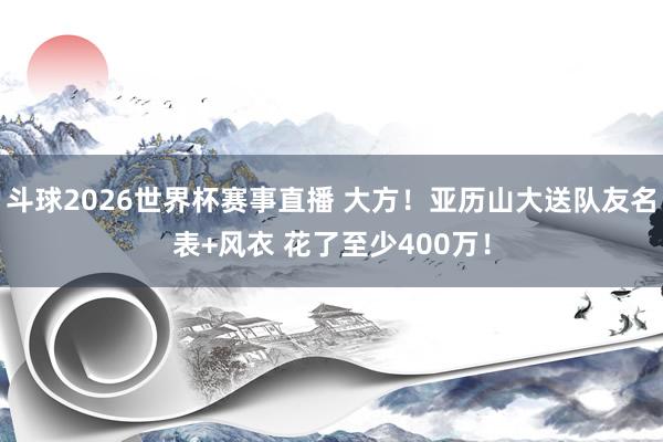 斗球2026世界杯赛事直播 大方！亚历山大送队友名表+风衣 花了至少400万！