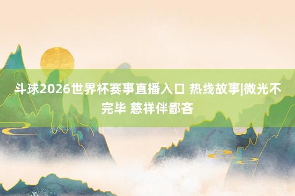 斗球2026世界杯赛事直播入口 热线故事|微光不完毕 慈祥伴鄙吝