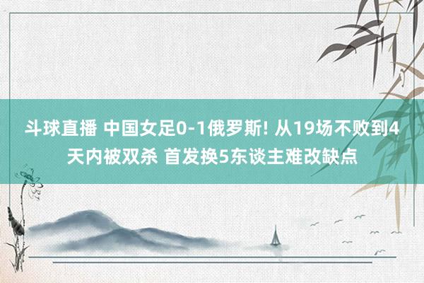 斗球直播 中国女足0-1俄罗斯! 从19场不败到4天内被双杀 首发换5东谈主难改缺点