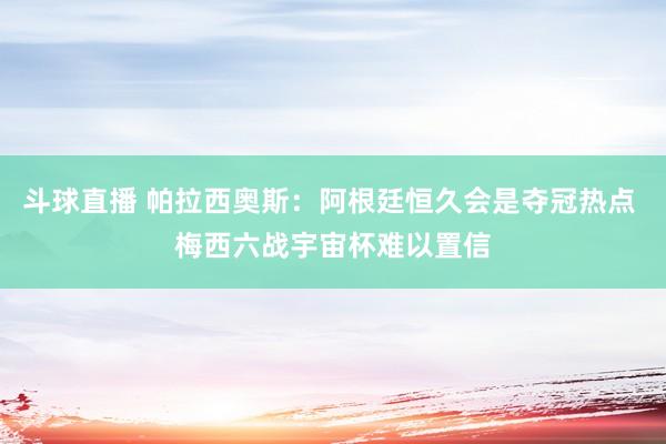 斗球直播 帕拉西奥斯：阿根廷恒久会是夺冠热点 梅西六战宇宙杯难以置信